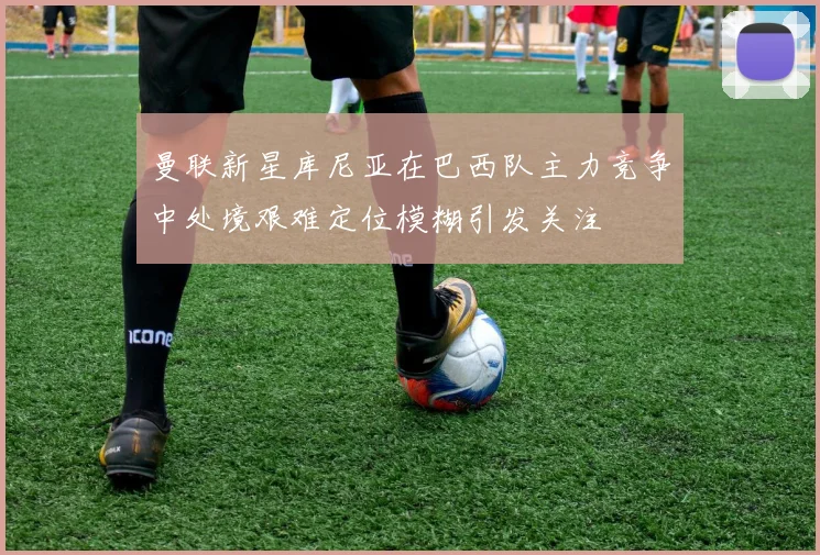 曼联新星库尼亚在巴西队主力竞争中处境艰难定位模糊引发关注