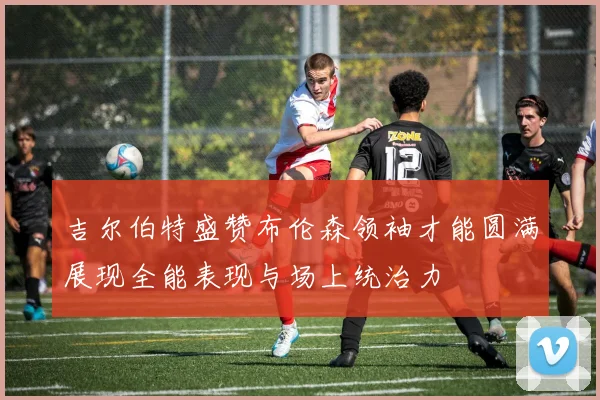 吉尔伯特盛赞布伦森领袖才能圆满展现全能表现与场上统治力