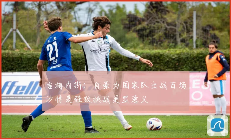 吉梅内斯：自豪为国家队出战百场沙特是强敌挑战更显意义