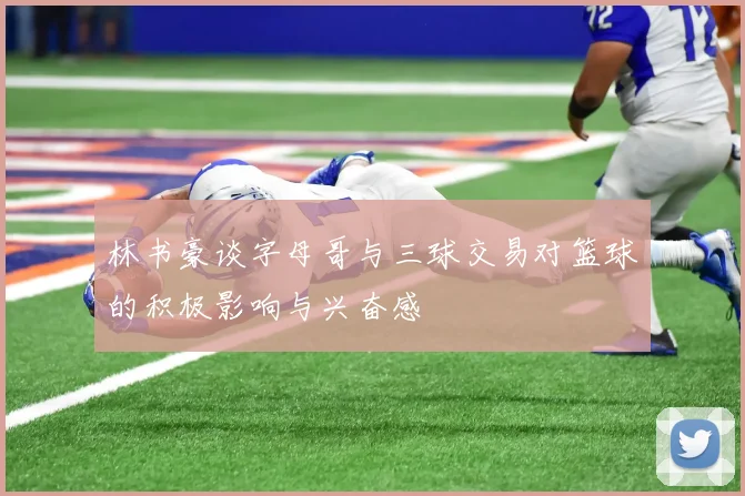 林书豪谈字母哥与三球交易对篮球的积极影响与兴奋感