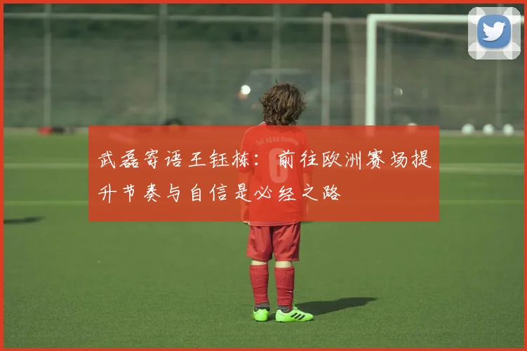 武磊寄语王钰栋：前往欧洲赛场提升节奏与自信是必经之路