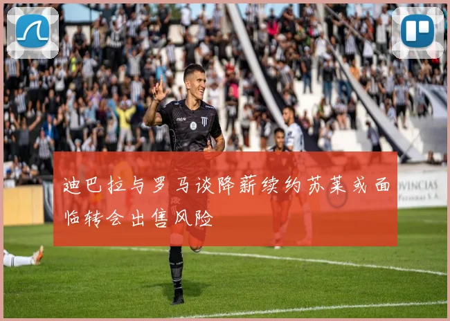 迪巴拉与罗马谈降薪续约苏莱或面临转会出售风险