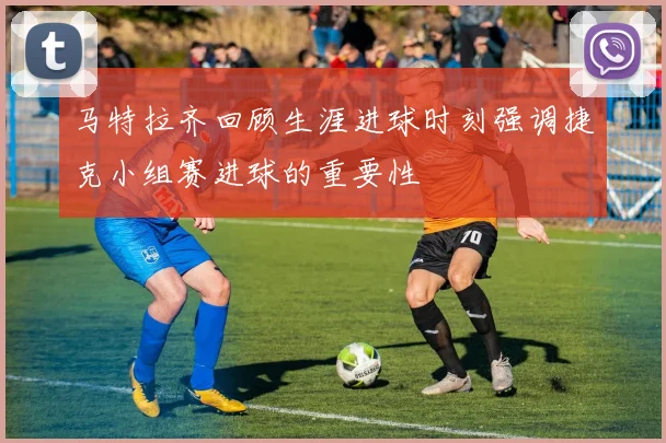 马特拉齐回顾生涯进球时刻强调捷克小组赛进球的重要性