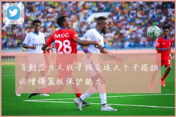 马刺应为文班寻找合适大个子搭档以增强篮板保护能力