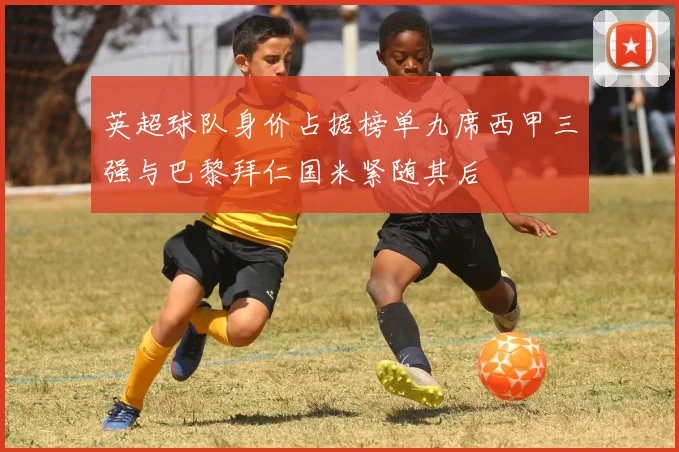 英超球队身价占据榜单九席西甲三强与巴黎拜仁国米紧随其后