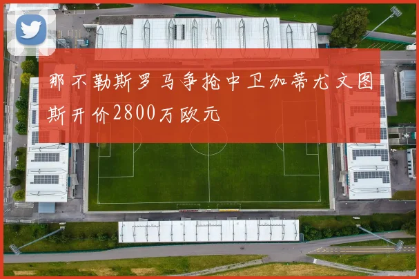 那不勒斯罗马争抢中卫加蒂尤文图斯开价2800万欧元