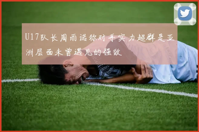 U17队长周雨诺称对手实力超群是亚洲层面未曾遇见的强敌