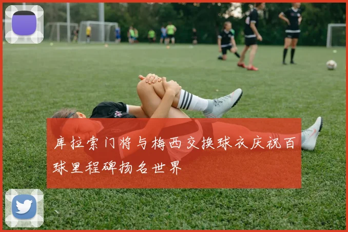 库拉索门将与梅西交换球衣庆祝百球里程碑扬名世界