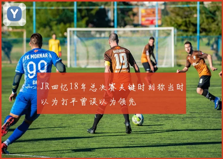 JR回忆18年总决赛关键时刻称当时以为打平曾误以为领先