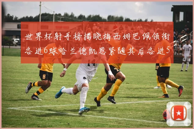 世界杯射手榜揭晓梅西姆巴佩领衔各进6球哈兰德凯恩紧随其后各进5球