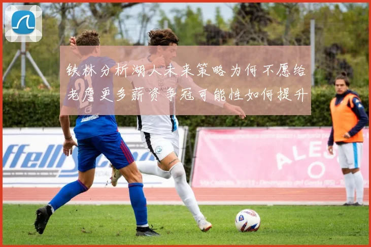 铁林分析湖人未来策略为何不愿给老詹更多薪资争冠可能性如何提升