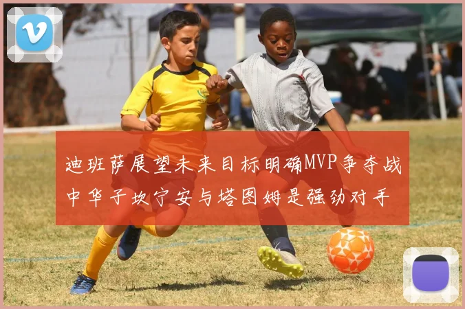 迪班萨展望未来目标明确MVP争夺战中华子坎宁安与塔图姆是强劲对手