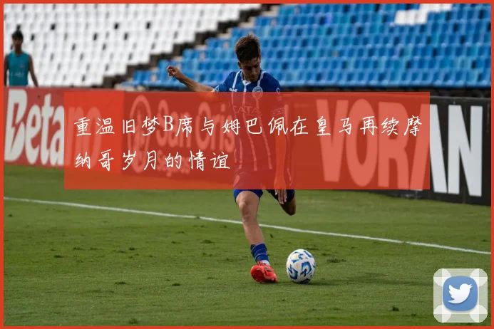 重温旧梦B席与姆巴佩在皇马再续摩纳哥岁月的情谊