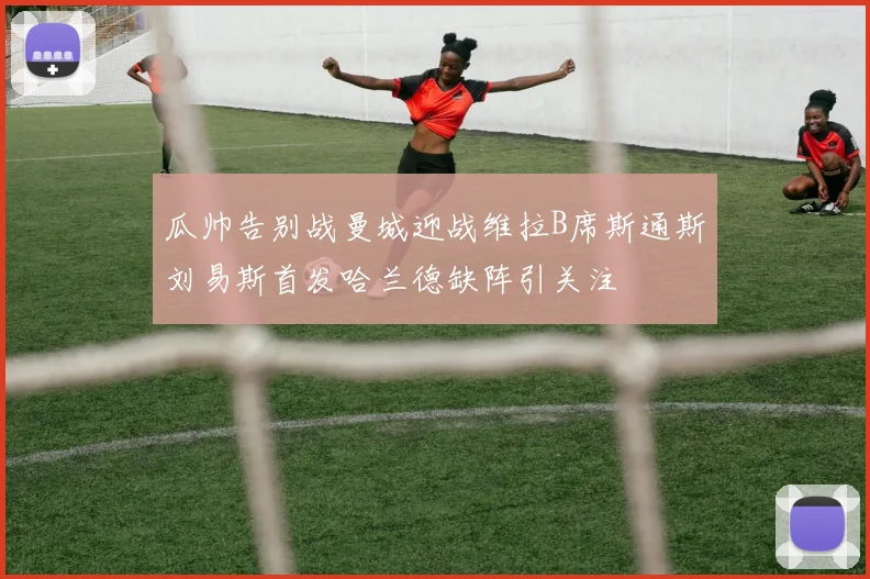 瓜帅告别战曼城迎战维拉B席斯通斯刘易斯首发哈兰德缺阵引关注