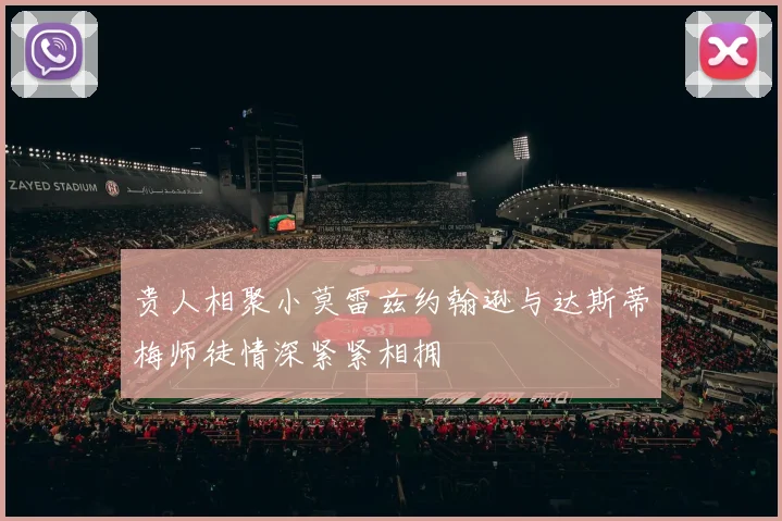 贵人相聚小莫雷兹约翰逊与达斯蒂梅师徒情深紧紧相拥